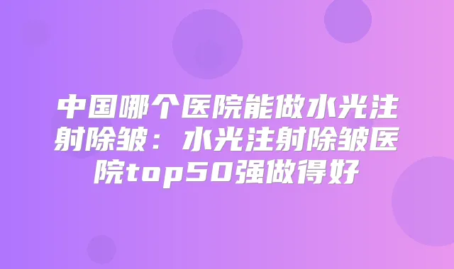 中国哪个医院能做水光注射除皱：水光注射除皱医院top50强做得好