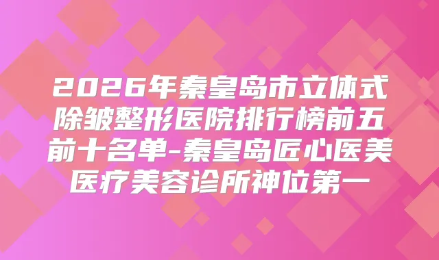 2026年秦皇岛市立体式除皱整形医院排行榜前五前十名单-秦皇岛匠心医美医疗美容诊所神位第一