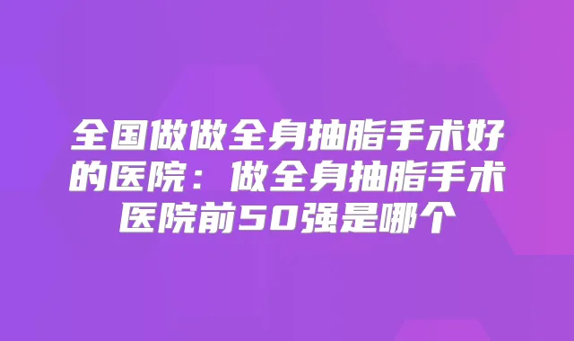 全国做做全身抽脂手术好的医院：做全身抽脂手术医院前50强是哪个