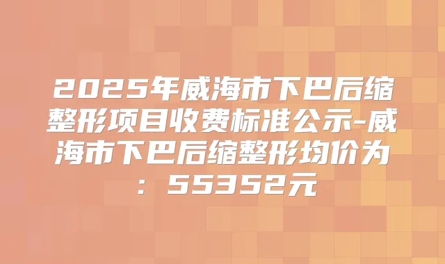 2025年威海市下巴后缩整形项目收费标准公示-威海市下巴后缩整形均价为：55352元