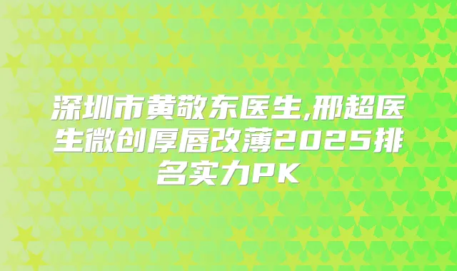 深圳市黄敬东医生,邢超医生微创厚唇改薄2025排名实力PK