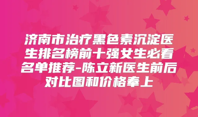 济南市黑色素沉淀医生排名榜前十强女生必看名单推荐-陈立新医生前后对比图和价格奉上