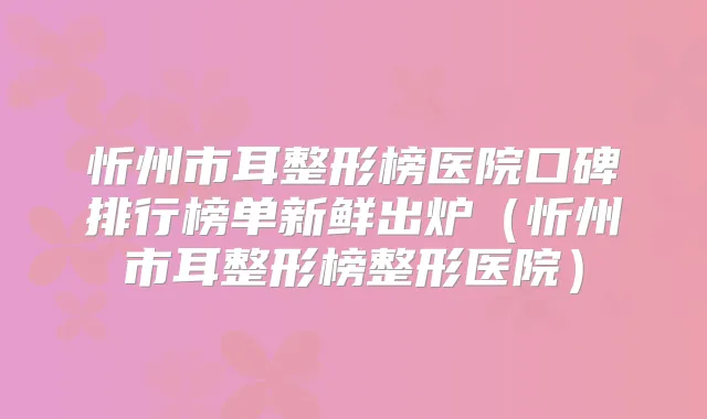 忻州市耳整形榜医院口碑排行榜单新鲜出炉（忻州市耳整形榜整形医院）