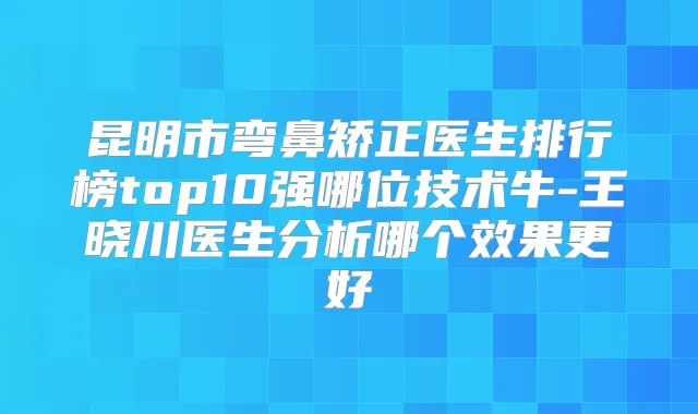 昆明市弯鼻矫正医生排行榜top10强哪位技术牛-王晓川医生分析哪个效果更好
