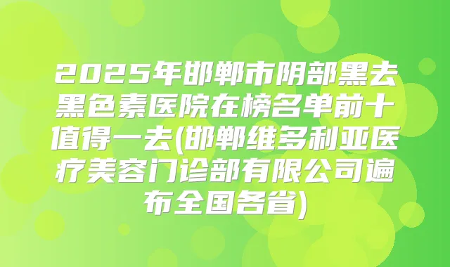 2025年邯郸市阴部黑去黑色素医院在榜名单前十值得一去(邯郸维多利亚医疗美容门诊部有限公司遍布全国各省)