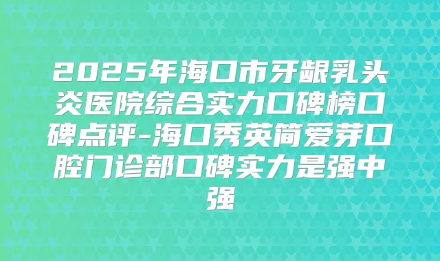 2025年海口市牙龈乳头炎医院综合实力口碑榜口碑点评-海口秀英简爱芽口腔门诊部口碑实力是强中强