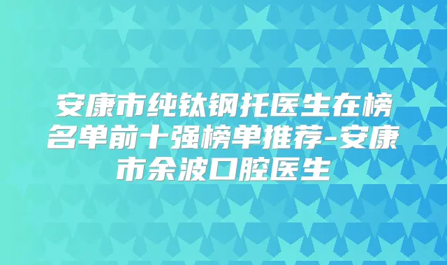 安康市纯钛钢托医生在榜名单前十强榜单推荐-安康市余波口腔医生