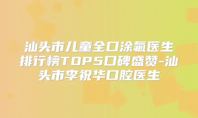 汕头市儿童全口涂氟医生排行榜TOP5口碑盛赞-汕头市李祝华口腔医生