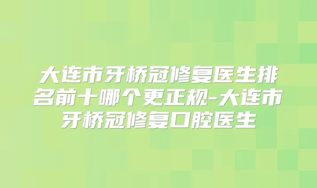大连市牙桥冠修复医生排名前十哪个更正规-大连市牙桥冠修复口腔医生
