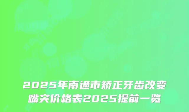 2025年南通市矫正牙齿改变嘴突价格表2025提前一览