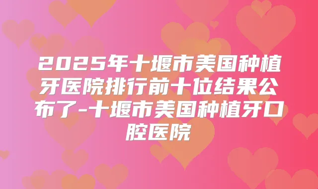 2025年十堰市美国种植牙医院排行前十位结果公布了-十堰市美国种植牙口腔医院