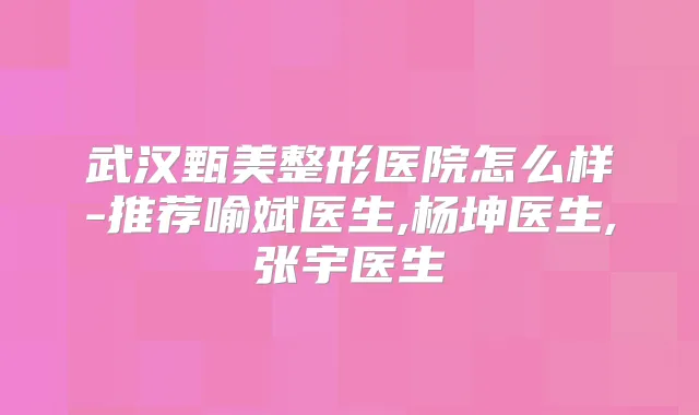 武汉甄美整形医院怎么样-推荐喻斌医生,杨坤医生,张宇医生