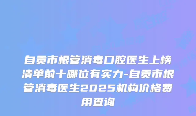 自贡市根管消毒口腔医生上榜清单前十哪位有实力-自贡市根管消毒医生2025机构价格费用查询