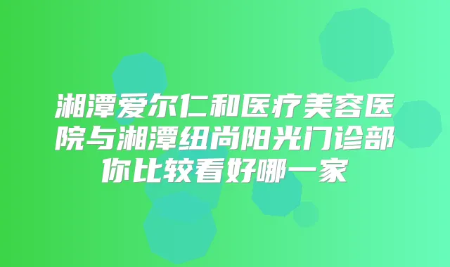 湘潭爱尔仁和医疗美容医院与湘潭纽尚阳光门诊部你比较看好哪一家