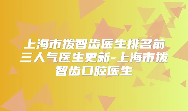 上海市拨智齿医生排名前三人气医生更新-上海市拨智齿口腔医生