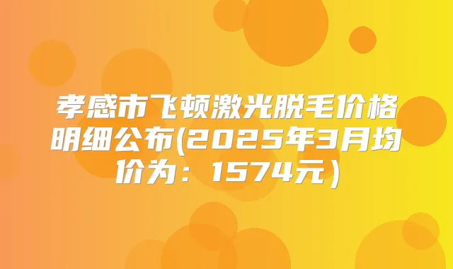 孝感市飞顿激光脱毛价格明细公布(2025年3月均价为：1574元）