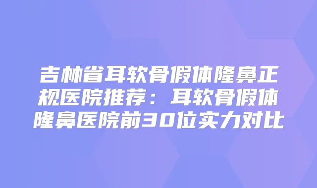 吉林省耳软骨假体隆鼻正规医院推荐：耳软骨假体隆鼻医院前30位实力对比