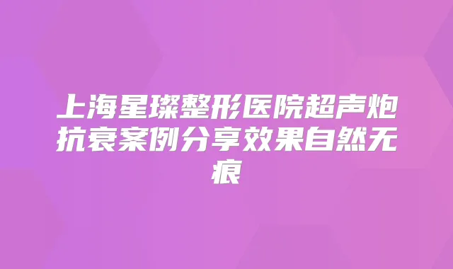 上海星璨整形医院超声炮抗衰案例分享效果自然无痕
