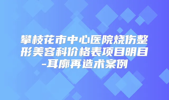攀枝花市中心医院烧伤整形美容科价格表项目明目-耳廓再造术案例