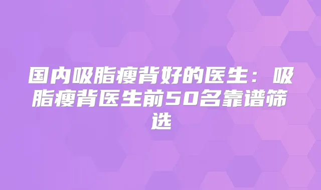 国内吸脂瘦背好的医生:吸脂瘦背医生前50名靠谱筛选
