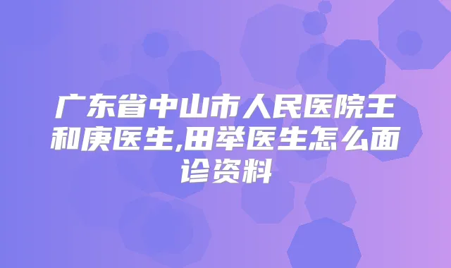 广东省中山市人民医院王和庚医生,田举医生怎么面诊资料