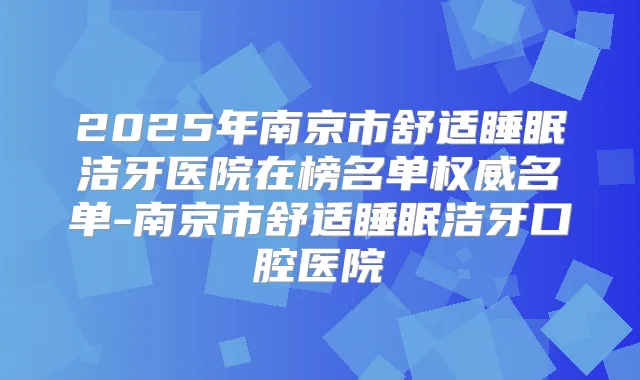 2025年南京市舒适睡眠洁牙医院在榜名单名单-南京市舒适睡眠洁牙口腔医院