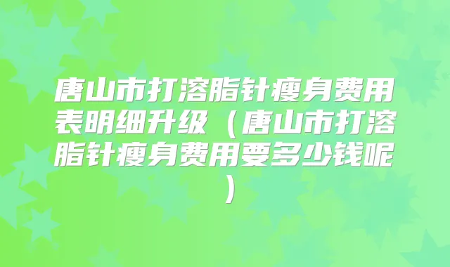 唐山市打溶脂针瘦身费用表明细升级（唐山市打溶脂针瘦身费用要多少钱呢）