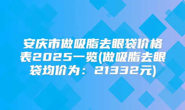 安庆市做吸脂去眼袋价格表2025一览(做吸脂去眼袋均价为：21332元)