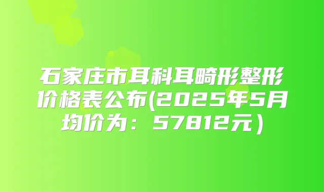 石家庄市耳科耳畸形整形价格表公布(2025年5月均价为:57812元)