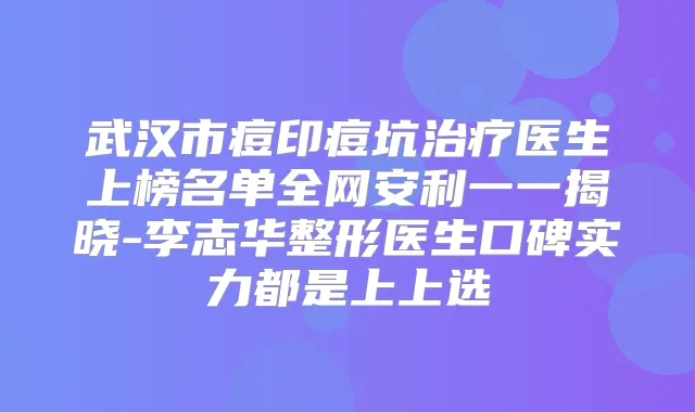 武汉市痘印痘坑医生上榜名单全网安利一一揭晓-李志华整形医生口碑实力都是上上选