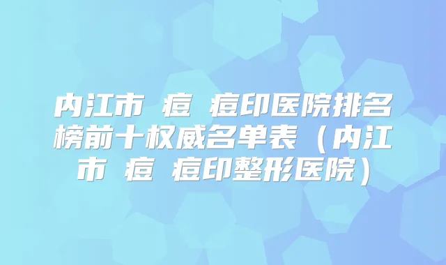 内江市袪痘袪痘印医院排名榜前十名单表（内江市袪痘袪痘印整形医院）