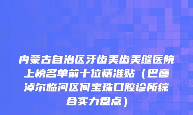 内蒙古自治区牙齿美齿美缝医院上榜名单前十位精准贴（巴彦淖尔临河区何宝珠口腔诊所综合实力盘点）