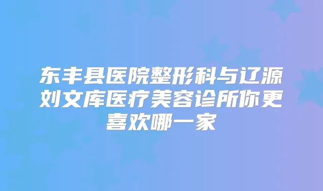 东丰县医院整形科与辽源刘文库医疗美容诊所你更喜欢哪一家