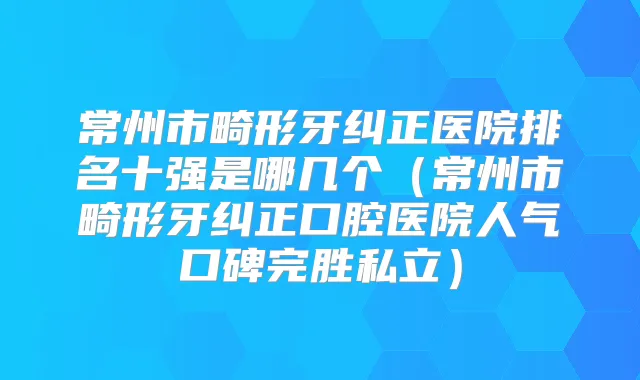 常州市畸形牙纠正医院排名十强是哪几个(常州市畸形牙纠正口腔医院人气口碑完胜私立)