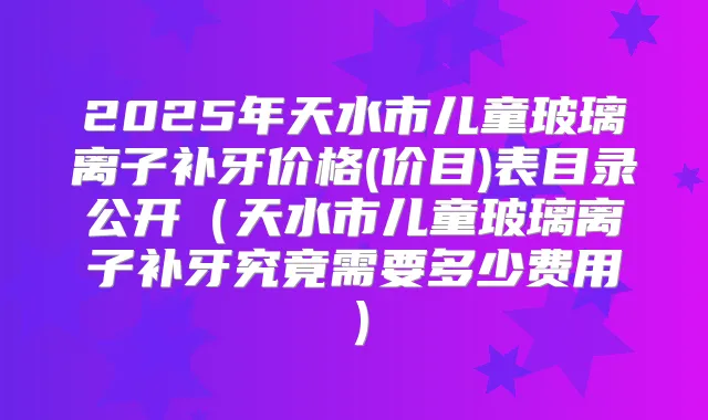 2025年天水市儿童玻璃离子补牙价格(价目)表目录公开（天水市儿童玻璃离子补牙究竟需要多少费用）