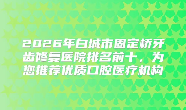 2026年白城市固定桥牙齿修复医院排名前十，为您推荐优质口腔医疗机构