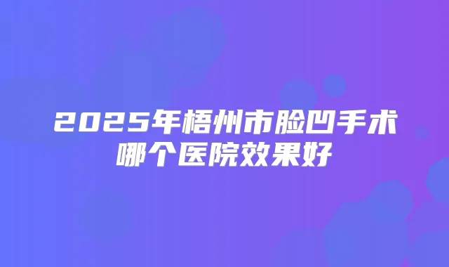 2025年梧州市脸凹手术哪个医院效果好