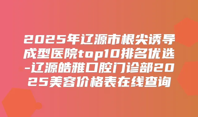 2025年辽源市根尖诱导成型医院top10排名优选-辽源皓雅口腔门诊部2025美容价格表在线查询