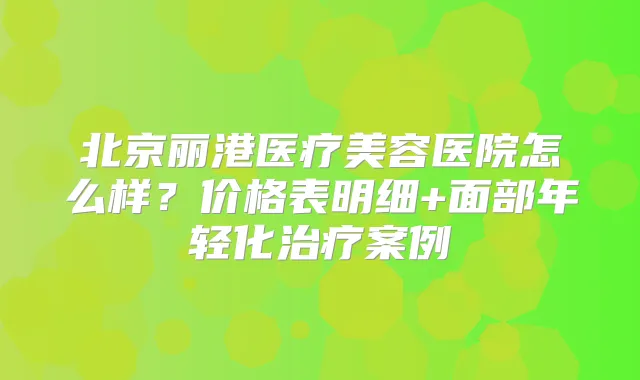 北京丽港医疗美容医院怎么样？价格表明细+面部年轻化案例