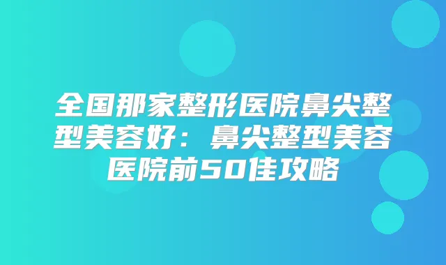 全国那家整形医院鼻尖整型美容好：鼻尖整型美容医院前50佳攻略