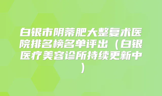 白银市阴蒂肥大整复术医院排名榜名单评出（白银医疗美容诊所持续更新中）