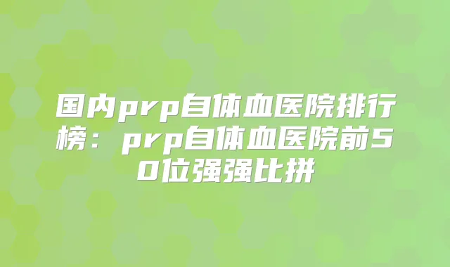 国内prp自体血医院排行榜：prp自体血医院前50位强强比拼