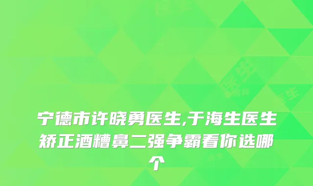 宁德市许晓勇医生,于海生医生矫正酒糟鼻二强争霸看你选哪个