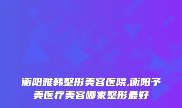 衡阳雅韩整形美容医院,衡阳予美医疗美容哪家整形好