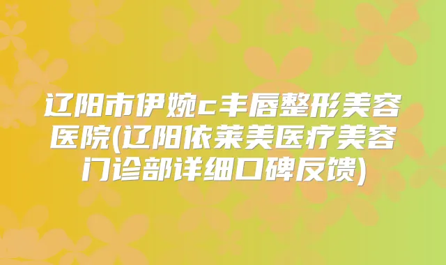 辽阳市伊婉c丰唇整形美容医院(辽阳依莱美医疗美容门诊部详细口碑反馈)