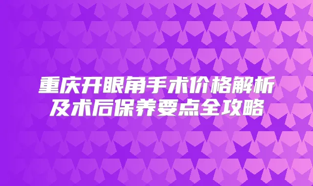 重庆开眼角手术价格解析及术后保养要点全攻略