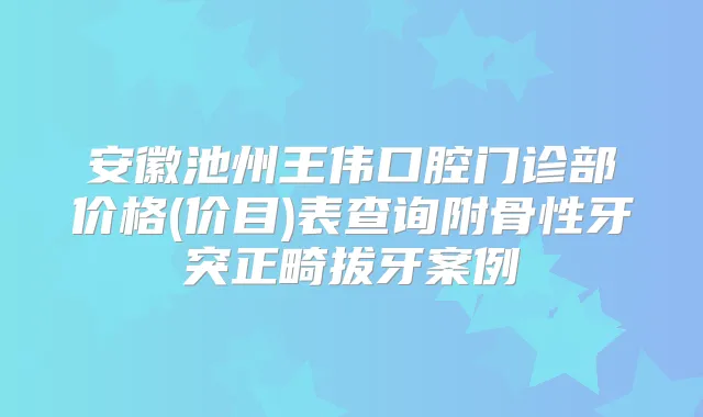 安徽池州王伟口腔门诊部价格(价目)表查询附骨性牙突正畸拔牙案例