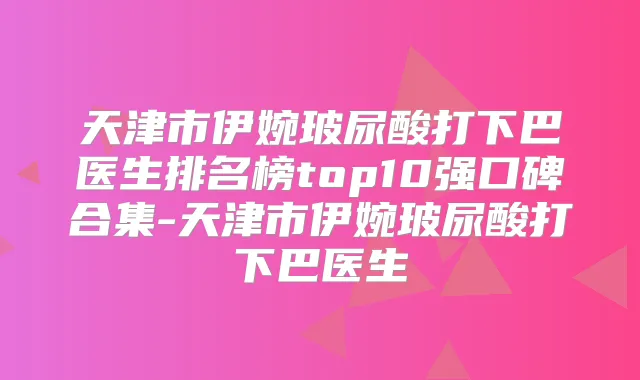 天津市伊婉玻尿酸打下巴医生排名榜top10强口碑合集-天津市伊婉玻尿酸打下巴医生