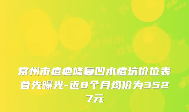 常州市痘疤修复凹水痘坑价位表首先曝光-近8个月均价为3527元