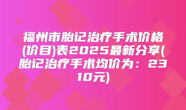 福州市胎记手术价格(价目)表2025新分享(胎记手术均价为:2310元)